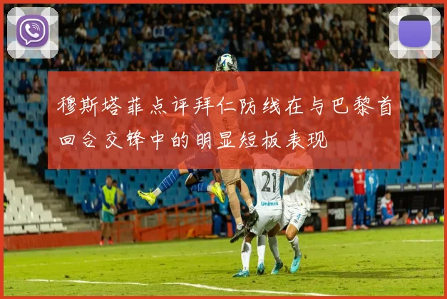 穆斯塔菲点评拜仁防线在与巴黎首回合交锋中的明显短板表现