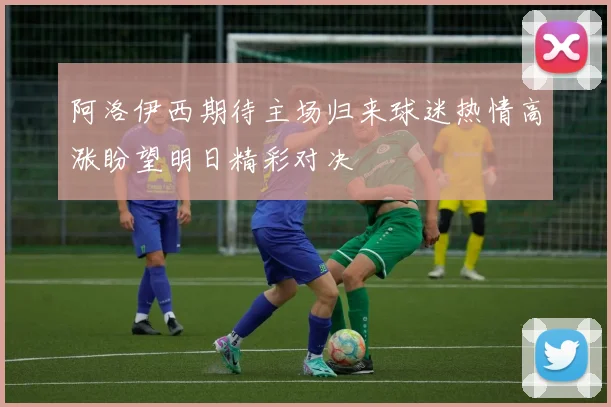 阿洛伊西期待主场归来球迷热情高涨盼望明日精彩对决