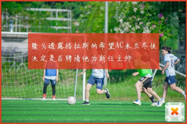 隆戈透露格拉斯纳希望AC米兰尽快决定是否聘请他为新任主帅