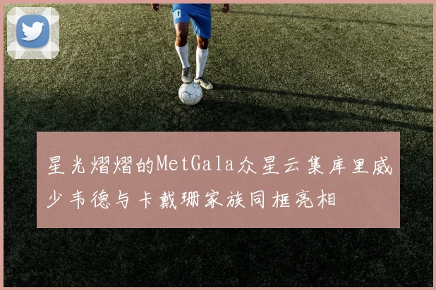 星光熠熠的MetGala众星云集库里威少韦德与卡戴珊家族同框亮相