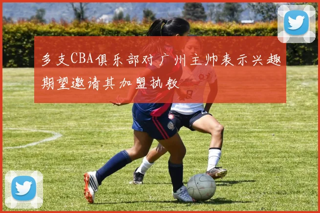 多支CBA俱乐部对广州主帅表示兴趣期望邀请其加盟执教