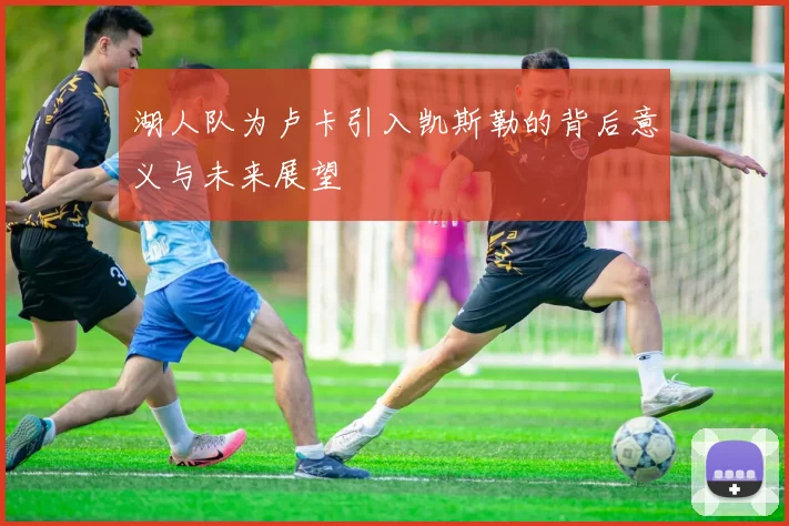 湖人队为卢卡引入凯斯勒的背后意义与未来展望