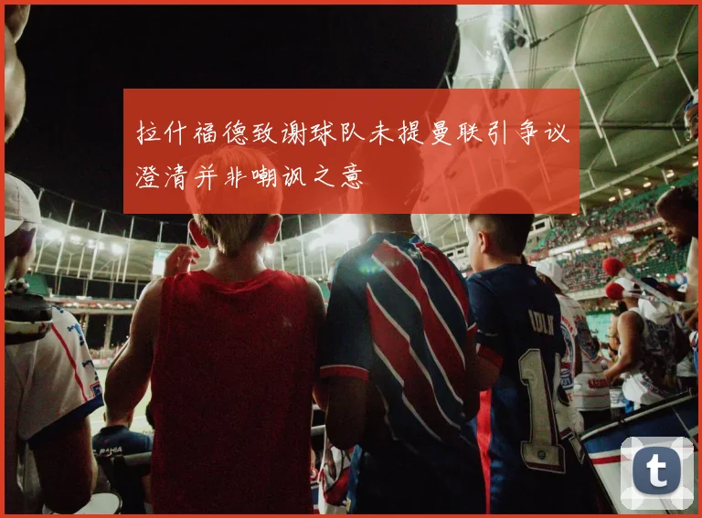 拉什福德致谢球队未提曼联引争议澄清并非嘲讽之意