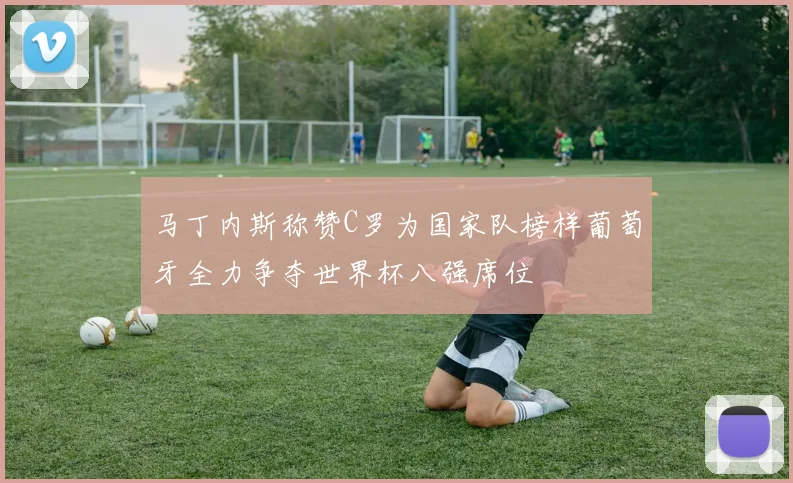 马丁内斯称赞C罗为国家队榜样葡萄牙全力争夺世界杯八强席位