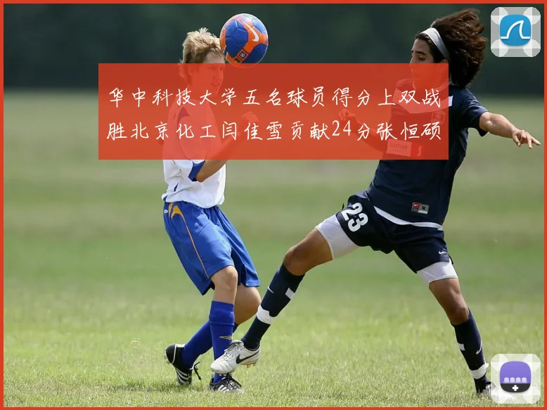 华中科技大学五名球员得分上双战胜北京化工闫佳雪贡献24分张恒硕斩获25分8篮板8助攻