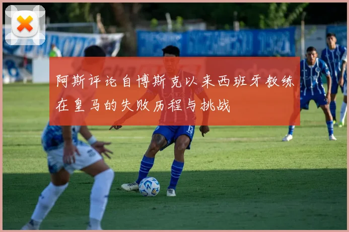 阿斯评论自博斯克以来西班牙教练在皇马的失败历程与挑战