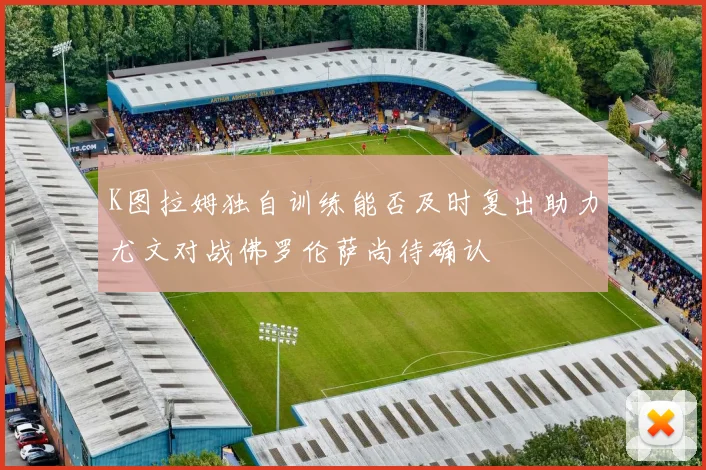 K图拉姆独自训练能否及时复出助力尤文对战佛罗伦萨尚待确认