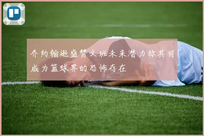 乔约翰逊盛赞文班未来潜力称其将成为篮球界的恐怖存在
