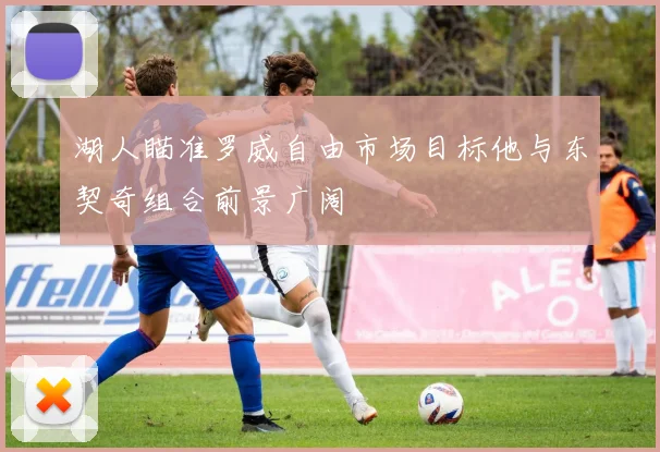 湖人瞄准罗威自由市场目标他与东契奇组合前景广阔