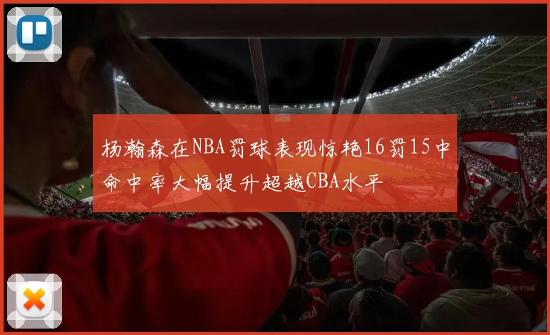 杨瀚森在NBA罚球表现惊艳16罚15中命中率大幅提升超越CBA水平