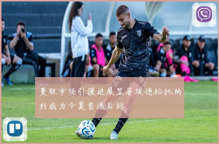 曼联中场引援进展显著埃德松托纳利成为今夏首选目标