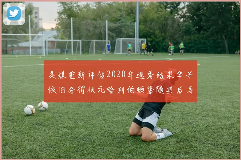 美媒重新评估2020年选秀结果华子依旧夺得状元哈利伯顿紧随其后马克西位列探花