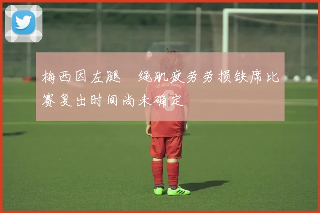梅西因左腿腘绳肌疲劳劳损缺席比赛复出时间尚未确定