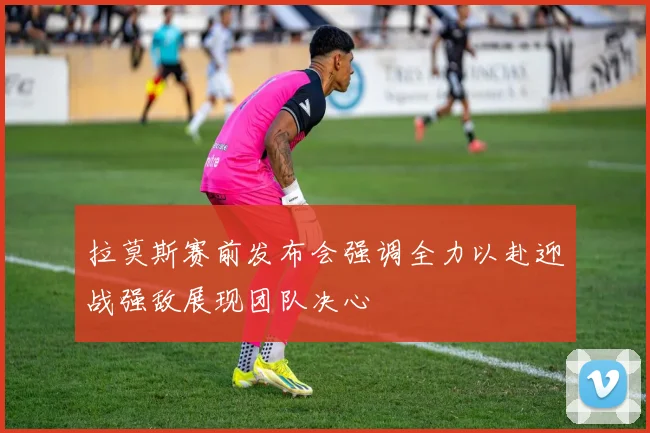拉莫斯赛前发布会强调全力以赴迎战强敌展现团队决心