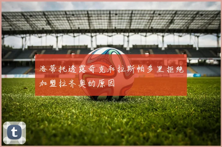 洛蒂托透露奇克和拉斯帕多里拒绝加盟拉齐奥的原因